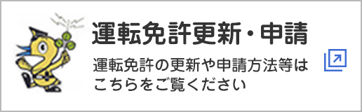 運転免許更新・申請　運転免許の更新や申請方法等はこちらをご覧ください